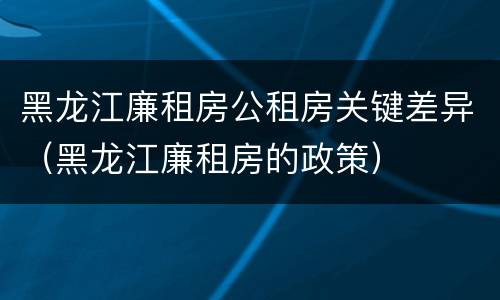 黑龙江廉租房公租房关键差异（黑龙江廉租房的政策）