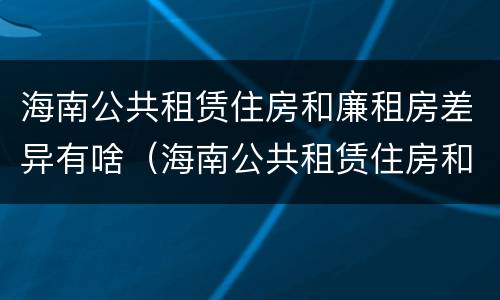 海南公共租赁住房和廉租房差异有啥（海南公共租赁住房和廉租房差异有啥不同）