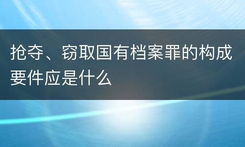 抢夺、窃取国有档案罪的构成要件应是什么