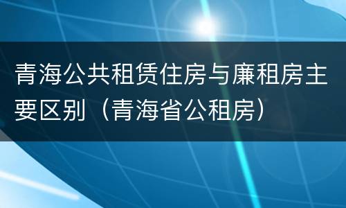 青海公共租赁住房与廉租房主要区别（青海省公租房）