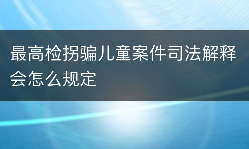 最高检拐骗儿童案件司法解释会怎么规定