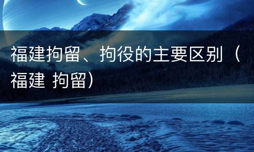 福建拘留、拘役的主要区别（福建 拘留）