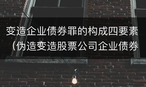 变造企业债券罪的构成四要素（伪造变造股票公司企业债券罪）