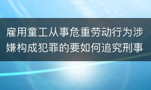 雇用童工从事危重劳动行为涉嫌构成犯罪的要如何追究刑事责任