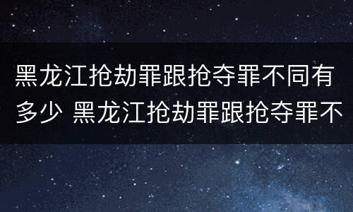 黑龙江抢劫罪跟抢夺罪不同有多少 黑龙江抢劫罪跟抢夺罪不同有多少条