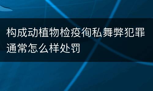 构成动植物检疫徇私舞弊犯罪通常怎么样处罚