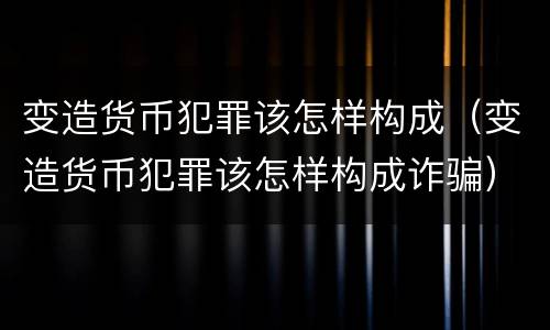 变造货币犯罪该怎样构成（变造货币犯罪该怎样构成诈骗）