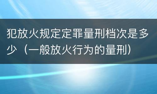 犯放火规定定罪量刑档次是多少（一般放火行为的量刑）