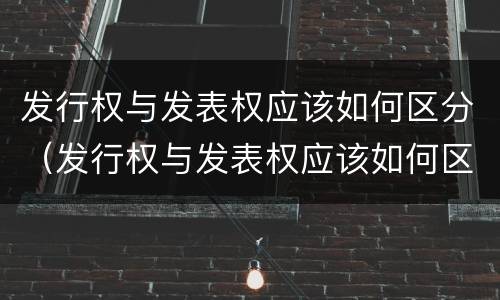 发行权与发表权应该如何区分（发行权与发表权应该如何区分呢）