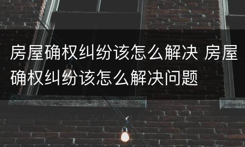 房屋确权纠纷该怎么解决 房屋确权纠纷该怎么解决问题