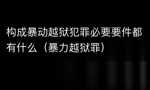 构成暴动越狱犯罪必要要件都有什么（暴力越狱罪）