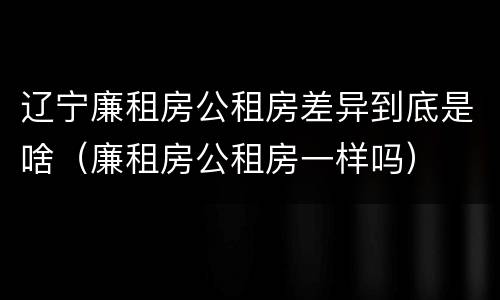 辽宁廉租房公租房差异到底是啥（廉租房公租房一样吗）