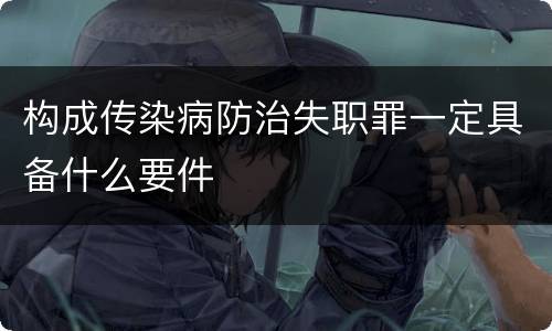 构成传染病防治失职罪一定具备什么要件