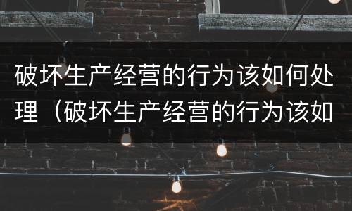破坏生产经营的行为该如何处理（破坏生产经营的行为该如何处理好）