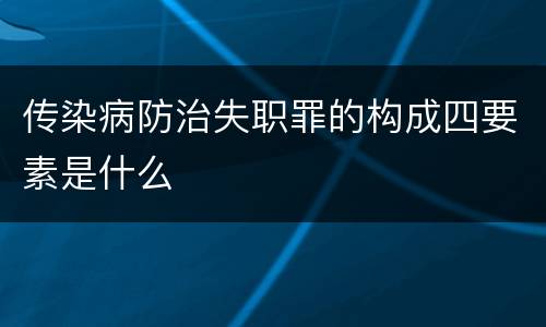 传染病防治失职罪的构成四要素是什么
