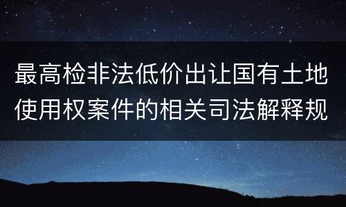 最高检非法低价出让国有土地使用权案件的相关司法解释规定内容有哪些
