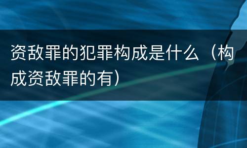 资敌罪的犯罪构成是什么（构成资敌罪的有）
