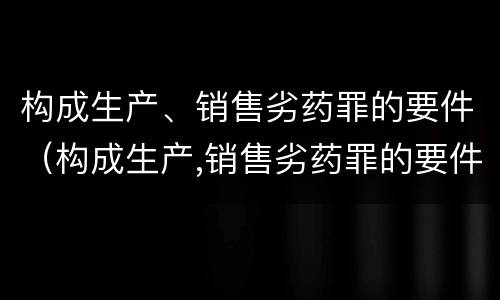 构成生产、销售劣药罪的要件（构成生产,销售劣药罪的要件是）
