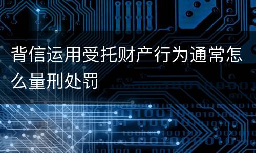 背信运用受托财产行为通常怎么量刑处罚