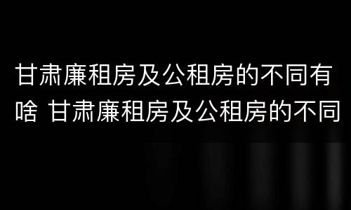 甘肃廉租房及公租房的不同有啥 甘肃廉租房及公租房的不同有啥区别