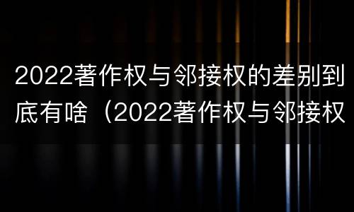 2022著作权与邻接权的差别到底有啥（2022著作权与邻接权的差别到底有啥不同）