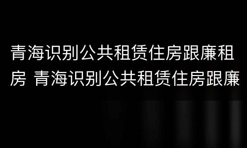 青海识别公共租赁住房跟廉租房 青海识别公共租赁住房跟廉租房一样吗