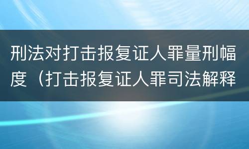 刑法对打击报复证人罪量刑幅度（打击报复证人罪司法解释）