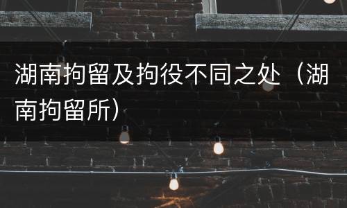 湖南拘留及拘役不同之处（湖南拘留所）