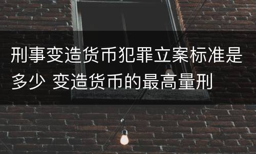 刑事变造货币犯罪立案标准是多少 变造货币的最高量刑