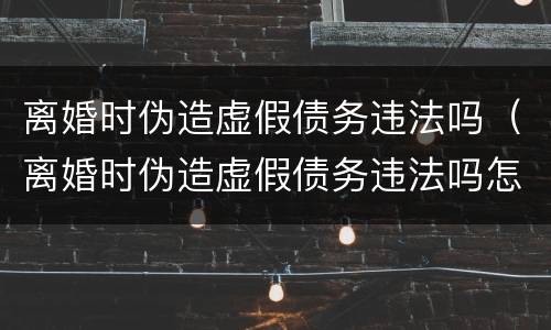 离婚时伪造虚假债务违法吗（离婚时伪造虚假债务违法吗怎么处理）