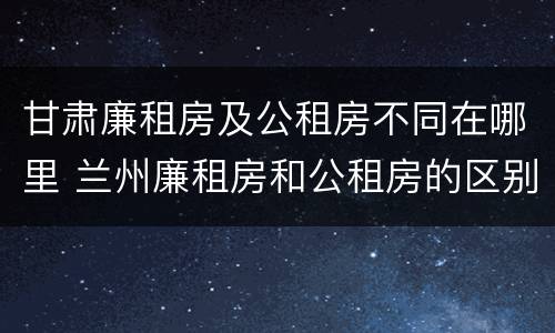 甘肃廉租房及公租房不同在哪里 兰州廉租房和公租房的区别
