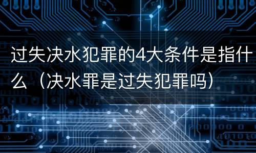 过失决水犯罪的4大条件是指什么（决水罪是过失犯罪吗）