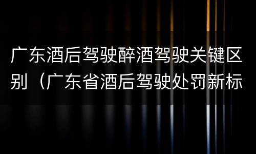 广东酒后驾驶醉酒驾驶关键区别（广东省酒后驾驶处罚新标准）