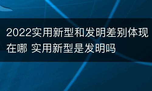 2022实用新型和发明差别体现在哪 实用新型是发明吗