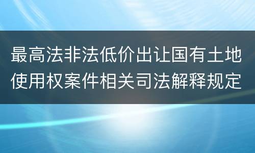最高法非法低价出让国有土地使用权案件相关司法解释规定内容都有哪些