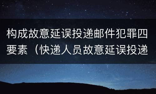 构成故意延误投递邮件犯罪四要素（快递人员故意延误投递）