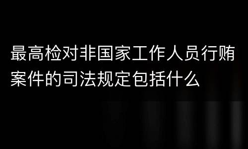 最高检对非国家工作人员行贿案件的司法规定包括什么