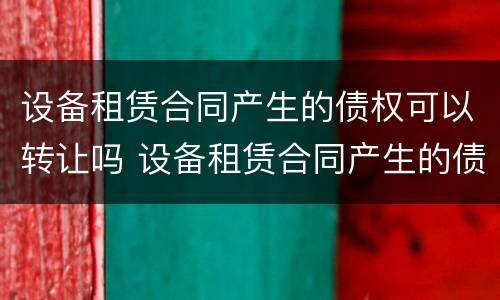 设备租赁合同产生的债权可以转让吗 设备租赁合同产生的债权可以转让吗怎么写