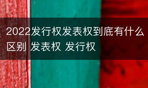 2022发行权发表权到底有什么区别 发表权 发行权