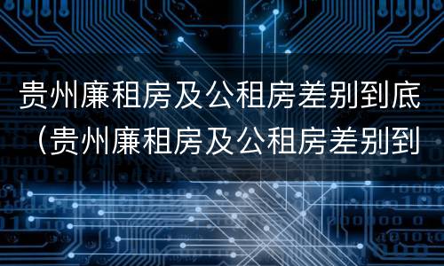 贵州廉租房及公租房差别到底（贵州廉租房及公租房差别到底有多大）