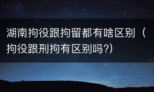 湖南拘役跟拘留都有啥区别（拘役跟刑拘有区别吗?）