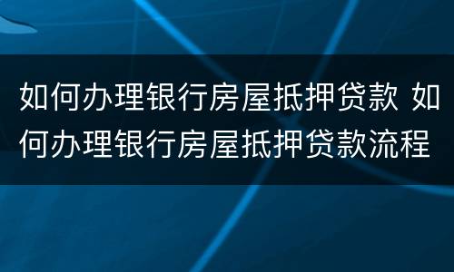 如何办理银行房屋抵押贷款 如何办理银行房屋抵押贷款流程
