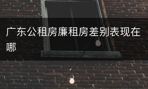 广东公租房廉租房差别表现在哪