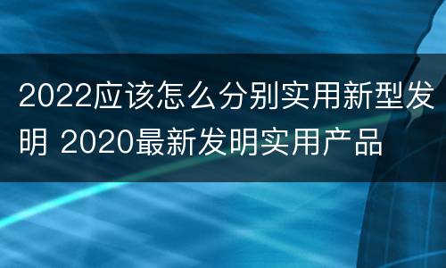 2022应该怎么分别实用新型发明 2020最新发明实用产品