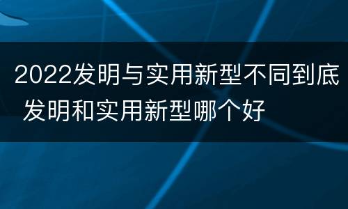 2022发明与实用新型不同到底 发明和实用新型哪个好