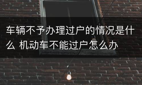 车辆不予办理过户的情况是什么 机动车不能过户怎么办