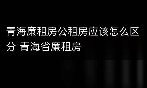 青海廉租房公租房应该怎么区分 青海省廉租房