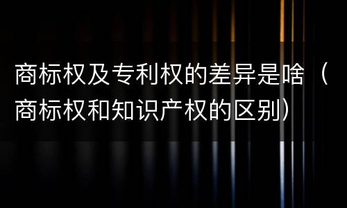 商标权及专利权的差异是啥（商标权和知识产权的区别）