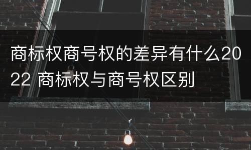 商标权商号权的差异有什么2022 商标权与商号权区别