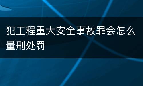 犯工程重大安全事故罪会怎么量刑处罚